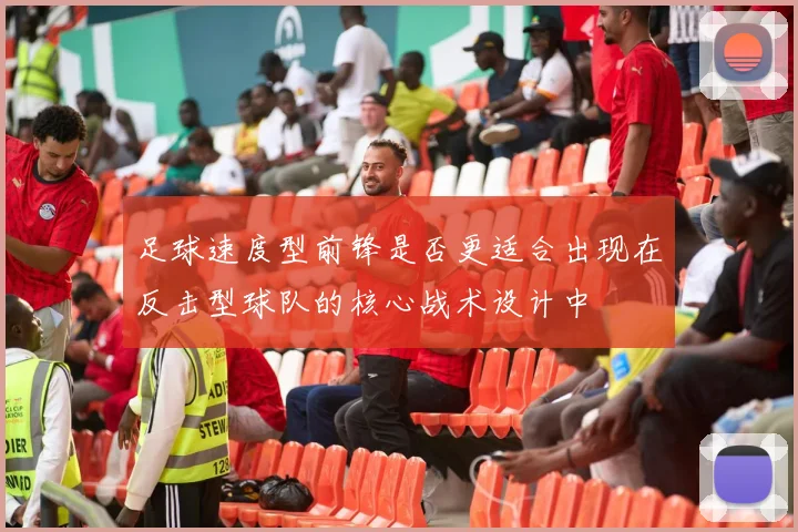 足球速度型前锋是否更适合出现在反击型球队的核心战术设计中