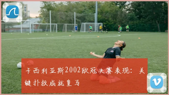 卡西利亚斯2002欧冠决赛表现：关键扑救成就皇马