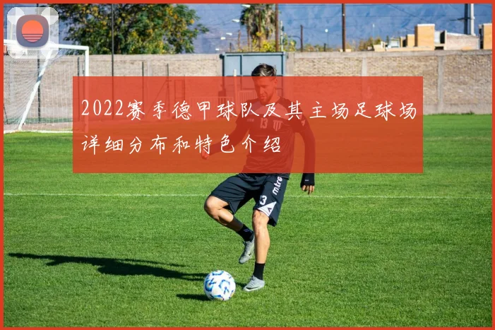 2022赛季德甲球队及其主场足球场详细分布和特色介绍