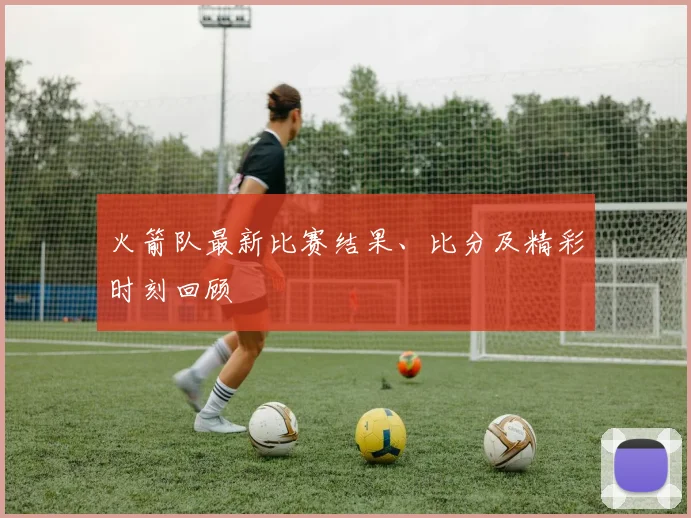 火箭队最新比赛结果、比分及精彩时刻回顾