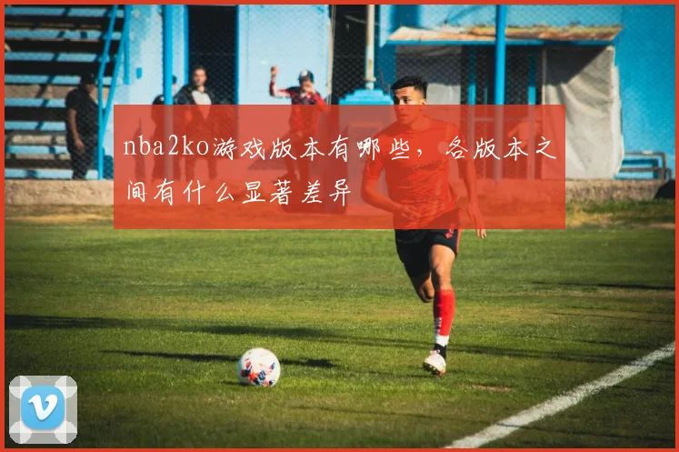 nba2ko游戏版本有哪些，各版本之间有什么显著差异